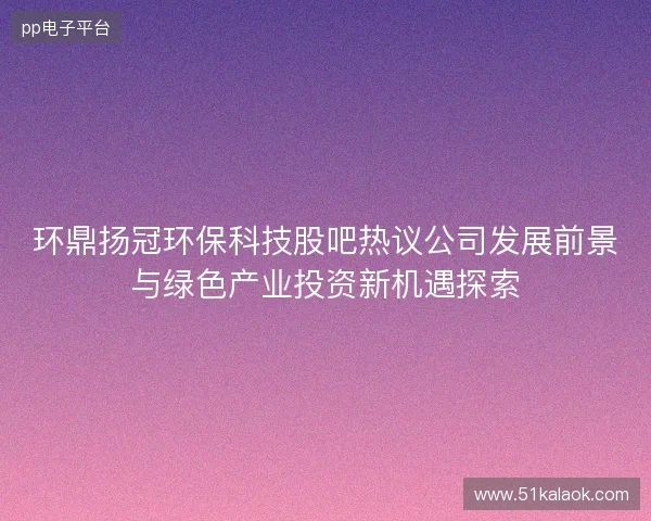 环鼎扬冠环保科技股吧热议公司发展前景与绿色产业投资新机遇探索