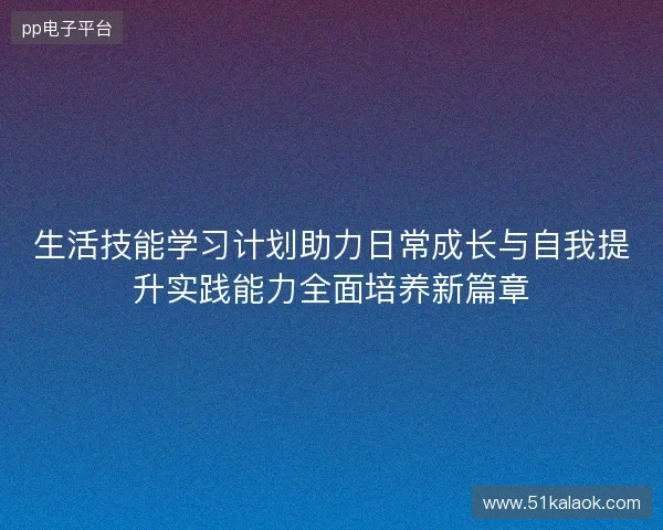 生活技能学习计划助力日常成长与自我提升实践能力全面培养新篇章 生活技能学习计划助力日常成长与自我提升实践能力全面培养新篇章