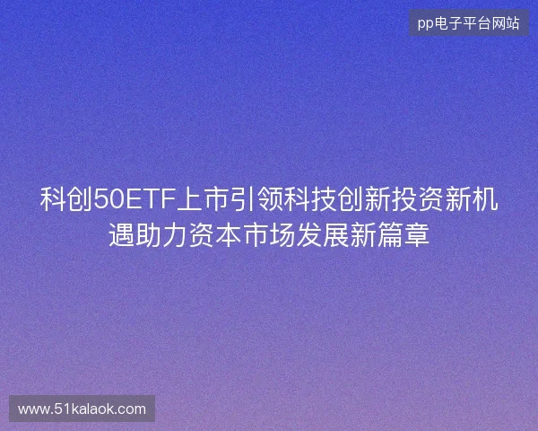 科创50ETF上市引领科技创新投资新机遇助力资本市场发展新篇章